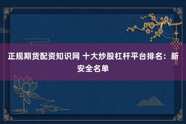 正规期货配资知识网 十大炒股杠杆平台排名：新安全名单