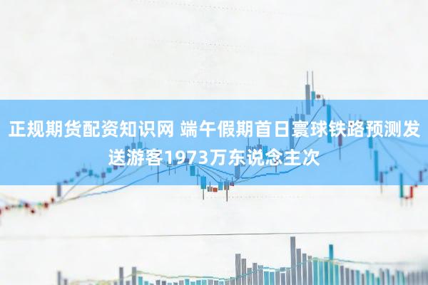 正规期货配资知识网 端午假期首日寰球铁路预测发送游客1973万东说念主次