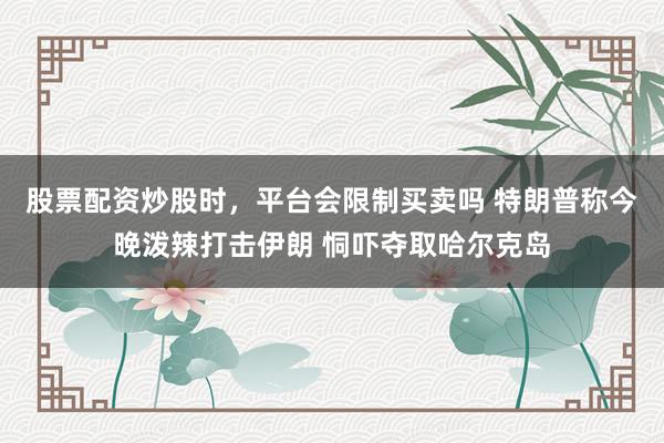 股票配资炒股时，平台会限制买卖吗 特朗普称今晚泼辣打击伊朗 恫吓夺取哈尔克岛